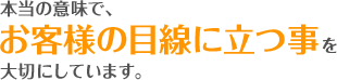 本当の意味で、お客様の目線に立つ事を大切にしています。